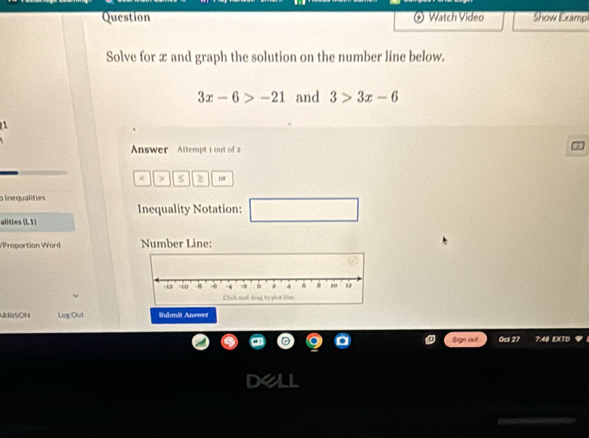 Watch Vídeo Show Examp 
Solve for x and graph the solution on the number line below.
3x-6>-21 and 3>3x-6
1 
Answer Allempt 1 out of 2 
< > S z or 
p Inequalities 
Inequality Notation: □ 
alties (L1) 
/Proportion Word Number Líne: 
ARBISON Log Out Submit Answer 
Sign out 0cl 27 7:40 EXTD