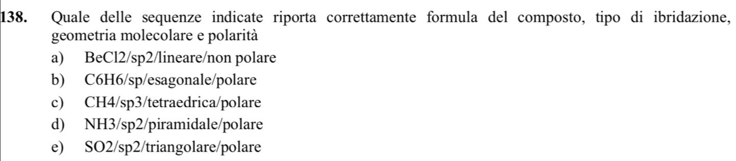 Quale delle sequenze indicate riporta correttamente formula del composto, tipo di ibridazione,
geometria molecolare e polarità
a) BeCl2/sp2/lineare/non polare
b) C6H6/sp/esagonale/polare
c) CH4/sp3/tetraedrica/polare
d) NH3/sp2/piramidale/polare
e) SO2/sp2/triangolare/polare