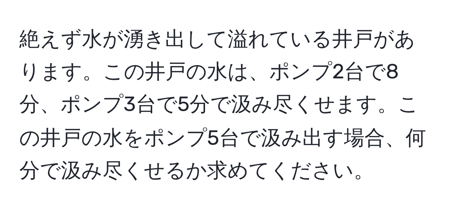 絶えず水が湧き出して溢れている井戸があります。この井戸の水は、ポンプ2台で8分、ポンプ3台で5分で汲み尽くせます。この井戸の水をポンプ5台で汲み出す場合、何分で汲み尽くせるか求めてください。