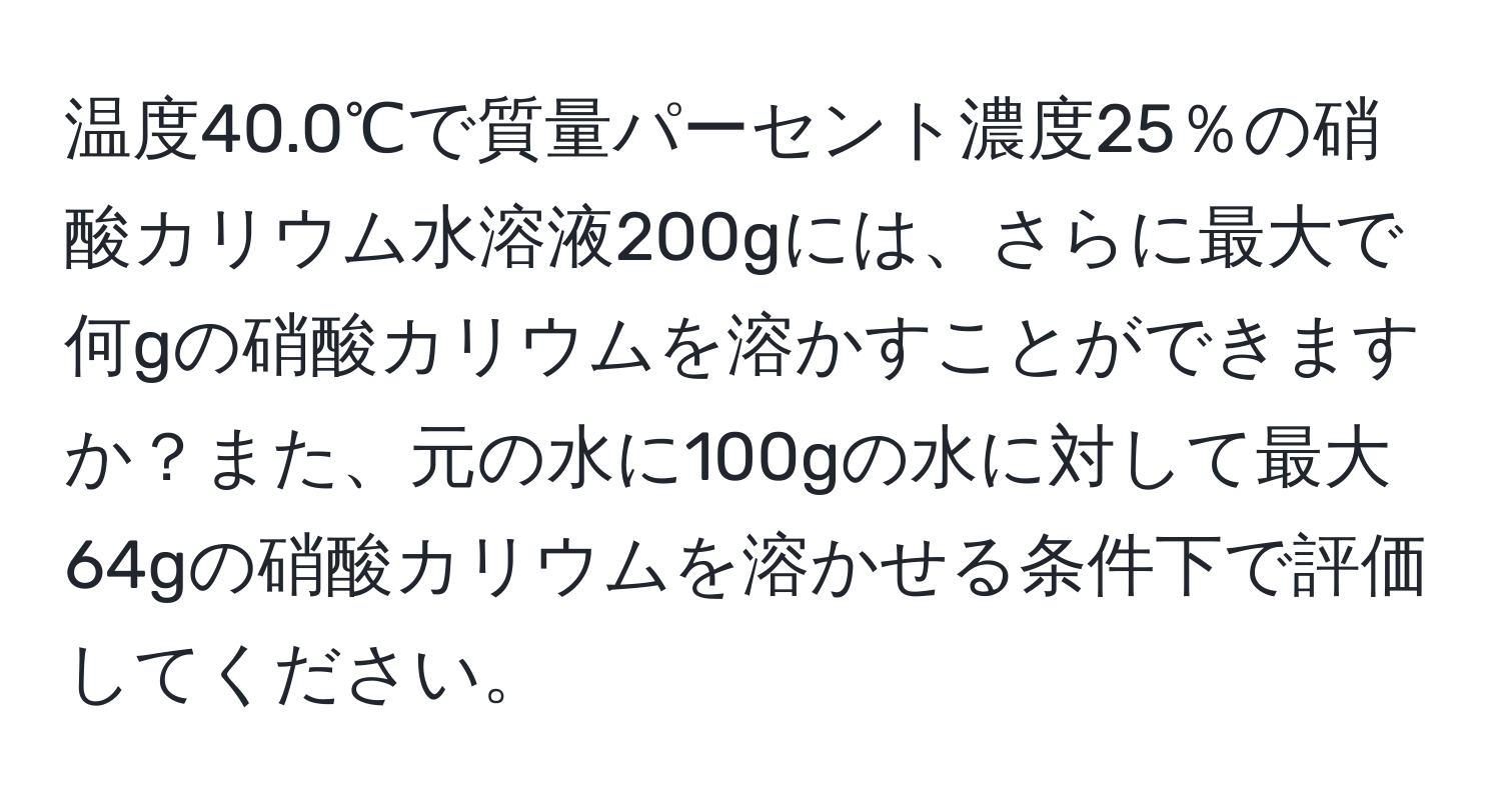 温度40.0℃で質量パーセント濃度25％の硝酸カリウム水溶液200gには、さらに最大で何gの硝酸カリウムを溶かすことができますか？また、元の水に100gの水に対して最大64gの硝酸カリウムを溶かせる条件下で評価してください。