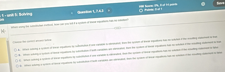 Solving Question 1, 7.4.3 , HW Score: 0%, 0 of 14 points
Save
on
When using the substitution method, how can you tell if a system of linear equations has no solution?
Choose the correct answer below
A. When solving a system of linear equations by substitution if one variable is eliminated, then the system of linear equations has no solution if the resulting statement is true
B. When solving a system of linear equations by substitution if both variables are eliminated, then the system of linear equations has no solution if the resulting statement is true
C. When solving a system of linear equations by substitution if one variable is eliminated, then the system of linear equations has no solution if the resulting statement is false.
D. When solving a system of linear equations by substitution if both variables are eliminated, then the system of linear equations has no solution if the resulting statement is false