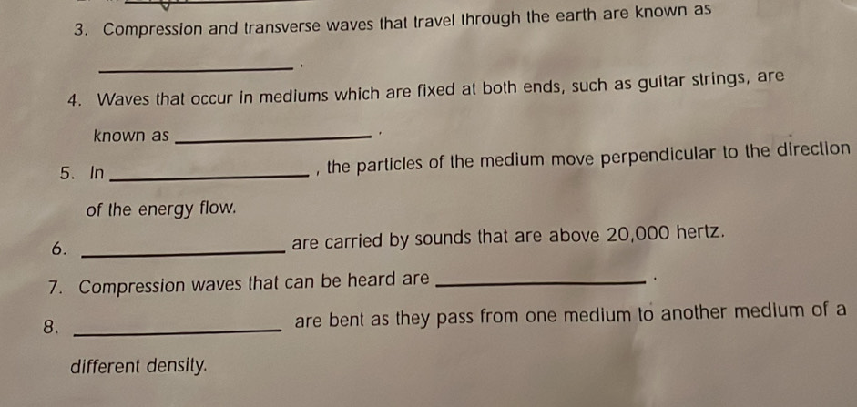 Compression and transverse waves that travel through the earth are known as 
_. 
4. Waves that occur in mediums which are fixed at both ends, such as guitar strings, are 
known as _. 
5. In _, the particles of the medium move perpendicular to the direction 
of the energy flow. 
6. _are carried by sounds that are above 20,000 hertz. 
7. Compression waves that can be heard are_ 
. 
8. _are bent as they pass from one medium to another medium of a 
different density.