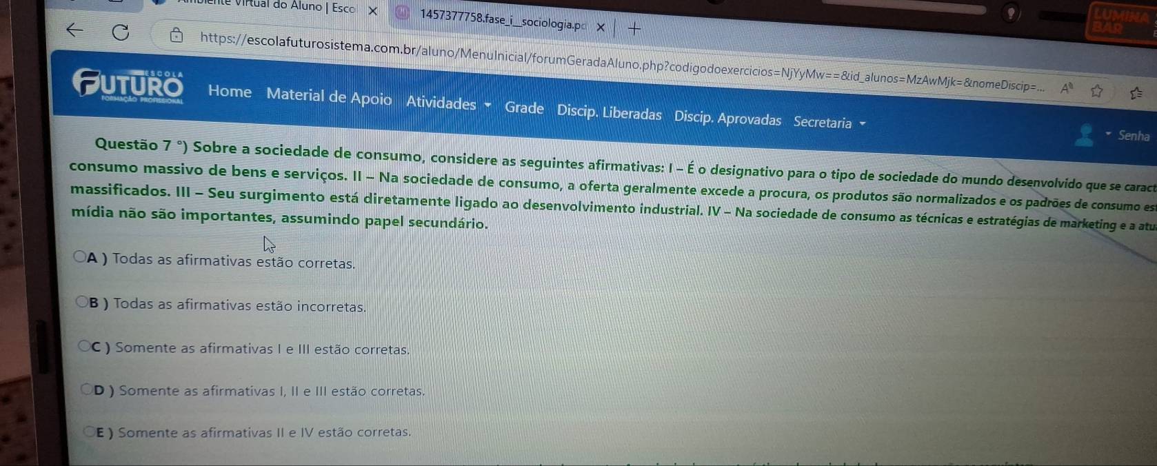 nte virtual do Áluno | Esco X 1457377758.fase_i__sociologia.p
a
https://escolafuturosistema.com.br/aluno/Menulnicial/forumGeradaAluno.php?codigodoexercicios=NjYyMw ==810 d_alunos=MzAwMjk= &nomeDiscip=
Futuro Home Material de Apoio Atividades Grade Discip. Liberadas Discip. Aprovadas Secretaria 
* Senha
Questão 7°) Sobre a sociedade de consumo, considere as seguintes afirmativas: I - É o designativo para o tipo de sociedade do mundo desenvolvido que se caract
consumo massivo de bens e serviços. II - Na sociedade de consumo, a oferta geralmente excede a procura, os produtos são normalizados e os padrões de consumo est
massificados. III - Seu surgimento está diretamente ligado ao desenvolvimento industrial. IV - Na sociedade de consumo as técnicas e estratégias de marketing e a atu
mídia não são importantes, assumindo papel secundário.
A ) Todas as afirmativas estão corretas.
B ) Todas as afirmativas estão incorretas.
C ) Somente as afirmativas I e III estão corretas.
D ) Somente as afirmativas I, II e III estão corretas.
E) Somente as afirmativas II e IV estão corretas.