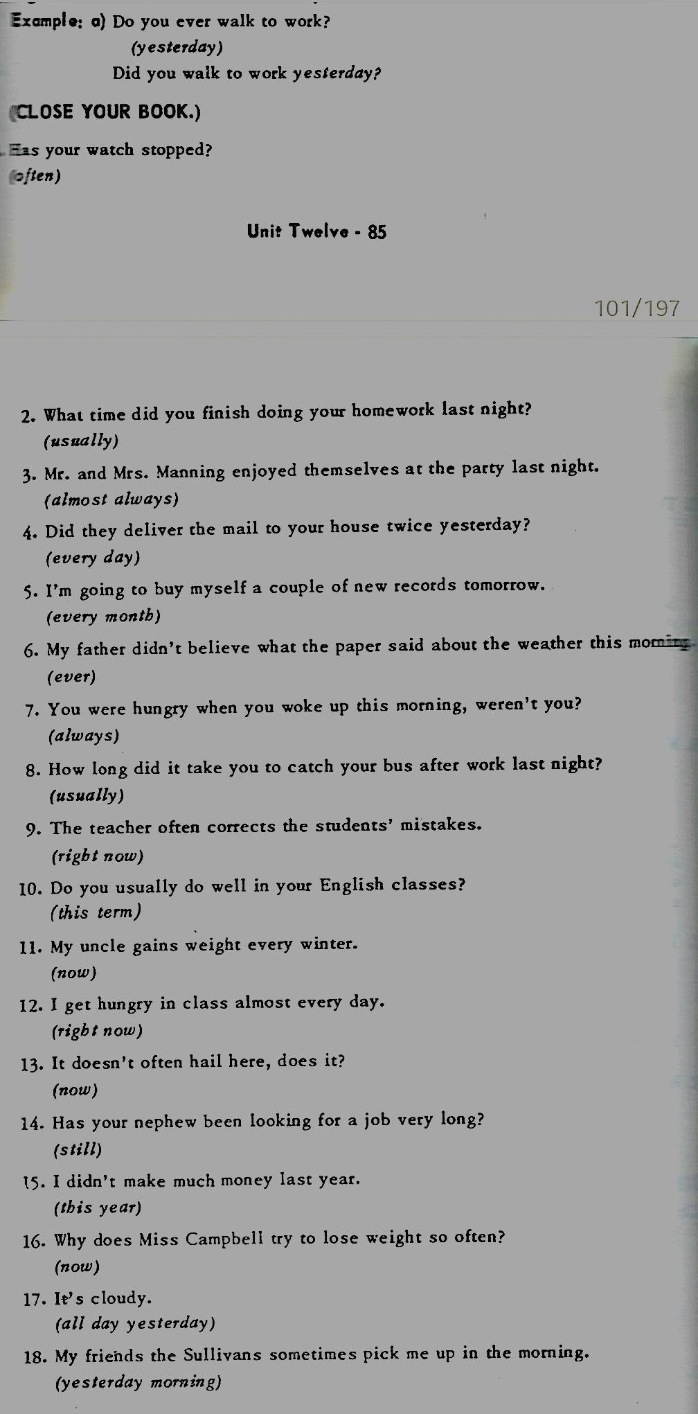 Exemple: q) Do you ever walk to work? 
(yesterday) 
Did you walk to work yesterday? 
CLOSE YOUR BOOK.) 
Has your watch stopped? 
often) 
Unit Twelve - 85
101/197
2. What time did you finish doing your homework last night? 
(usually) 
3. Mr. and Mrs. Manning enjoyed themselves at the party last night. 
(almost always) 
4. Did they deliver the mail to your house twice yesterday? 
(every day) 
5. I'm going to buy myself a couple of new records tomorrow. 
(every month) 
6. My father didn't believe what the paper said about the weather this momin 
(ever) 
7. You were hungry when you woke up this morning, weren't you? 
(always) 
8. How long did it take you to catch your bus after work last night? 
(usually) 
9. The teacher often corrects the students' mistakes. 
(right now) 
10. Do you usually do well in your English classes? 
(this term) 
11. My uncle gains weight every winter. 
(now) 
12. I get hungry in class almost every day. 
(right now) 
13. It doesn't often hail here, does it? 
(now) 
14. Has your nephew been looking for a job very long? 
(still) 
15. I didn't make much money last year. 
(this year) 
16. Why does Miss Campbell try to lose weight so often? 
(now) 
17. Ie' s cloudy. 
(all day yesterday) 
18. My friends the Sullivans sometimes pick me up in the morning. 
(yesterday morning)