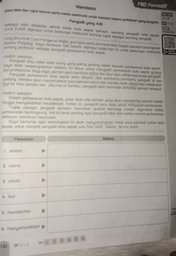 PBD Formatif
Membaca
 
soca teks dan rujuk kamus serta media elektronik untuk mencarl makna perkataan yang bergarts.    11
Pengadil yang Adil
sebagai satu daripada aktiviti kelab bola sepak sekolah, seorang pengadil bola sepak.
Encik Zulkifli dijemput untuk berkongsi maklumat tentang tugas sebagai seorang pengadil.
Yang dihormati Tuan Pengerusi Majlis, guru-guru serta ahli Kelab Bola Sepak Sekolah Kebargsaan
antau Panjang. Saya berbesar hati kerana dijemput pada hari ini untuk berkongsi maklumat
entang profesion sebagai pengadil perlawanan bola sepak.
Hadirin sekalian.
Pengadil atau referi ialah orang yang paling penting dalam sesuatu perlawanon bolo sepak.
Saya telah berpengalaman selama 20 tahun untuk mengadili perlawanan bola sepak amatur
dan profesional. Bagi saya, pemain perlu sentiasa cakna dan akur akan setiap keputusan pengadil
Perigadil perlawanan bola sepak akan dibantu oleh pembantu-pembantu pengadil di tepi
padang. Mereka akan mererhatikan para pemain sama ada mereka telah ofsaid aau melakukan
laul ke atas perain lain. Jika hal ini berlaku, pengadil akan bertindak terhadap pemain tersebut.
Hadirin sekalian.
Dalam perlawanan bola sepak; pasti akan ada perain yang akan membentes pemain lawan
hingga menyebabkan kecederaan. Ketika ini, pengadil perlu bijak untuk mengawal perlawaran.
Tugas sebagai pengadil semakin mencabar apabila teknologi moden digunakan ketika
perlawanan berlangsung. Hal ini omat penting agar pengadil lebih teliti ketika menilai perlawanan
sebelum membuat keputusan.
Saya berharap agar perkongsian ini akan menyemarakkan minat para peminat sukan bola
sepak untuk menjadi pengadil bola sepak satu hari nanti. Sekian, terima kasih.
Perkataan Makna
1. amatur
2. cakna
3. ofsaid
4. faul
5. membentes
6. menyemarakkan
131  SP 21.2 TP .1 2 3 4 5 6