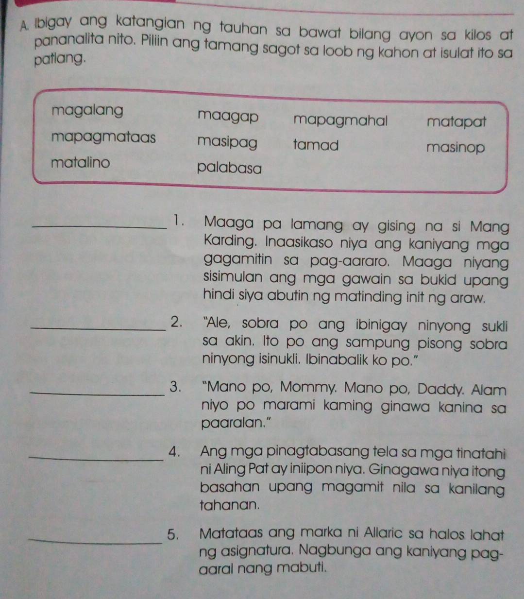 Ibigay ang katangian ng tauhan sa bawat bilang ayon sa kilos at
pananalita nito. Piliin ang tamang sagot sa loob ng kahon at isulat ito sa
patlang.
magalang maagap mapagmahal matapat
mapagmataas masipag tamad
masinop
matalino palabasa
_1. Maaga pa lamang ay gising na si Mang
Karding. Inaasikaso niya ang kaniyang mga
gagamitin sa pag-aararo. Maaga niyang
sisimulan ang mga gawain sa bukid upang .
hindi siya abutin ng matinding init ng araw.
_2. "Ale, sobra po ang ibinigay ninyong sukli
sa akin. Ito po ang sampung pisong sobra
ninyong isinukli. Ibinabalik ko po.”
_3. “Mano po, Mommy. Mano po, Daddy. Alam
niyo po marami kaming ginawa kanina sa 
paaralan."
_4. Ang mga pinagtabasang tela sa mga tinatahi
ni Aling Pat ay iniipon niya. Ginagawa niya itong
basahan upang magamit nila sa kanilang 
tahanan.
_5. Matataas ang marka ni Allaric sa halos lahat
ng asignatura. Nagbunga ang kaniyang pag-
aaral nang mabuti.