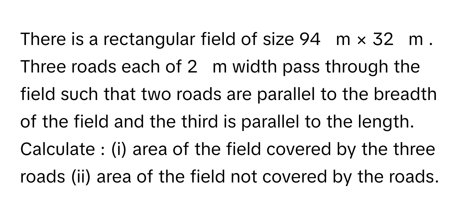 There is a rectangular field of size 94     m  ×  32     m     . Three roads each of 2     m      width pass through the field such that two roads are parallel to the breadth of the field and the third is parallel to the length. Calculate : (i) area of the field covered by the three roads (ii) area of the field not covered by the roads.