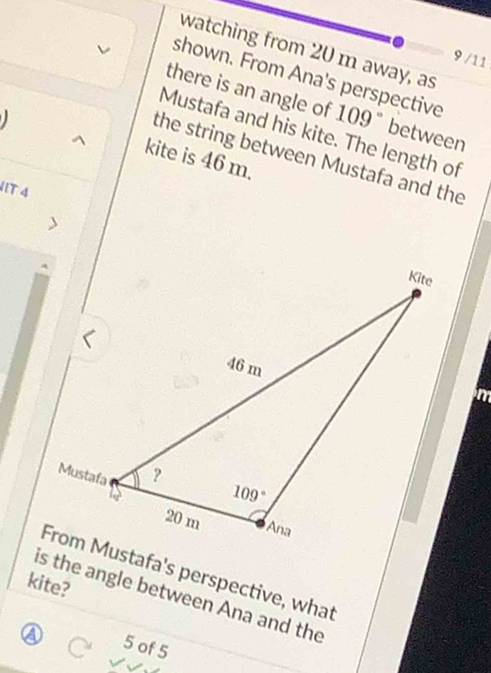 watching from 20 m away, as
9 /11
shown. From Ana's perspective
there is an angle of 109° between
Mustafa and his kite. The length of
the string between Mustafa and the
kite is 46 m.
H1T 4
in
From Mustafa's perspective, what
kite?
is the angle between Ana and the
a
5 of 5