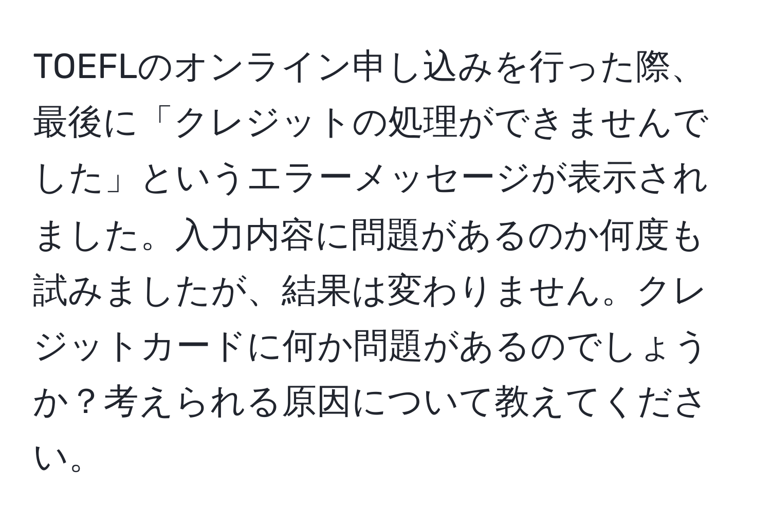 TOEFLのオンライン申し込みを行った際、最後に「クレジットの処理ができませんでした」というエラーメッセージが表示されました。入力内容に問題があるのか何度も試みましたが、結果は変わりません。クレジットカードに何か問題があるのでしょうか？考えられる原因について教えてください。