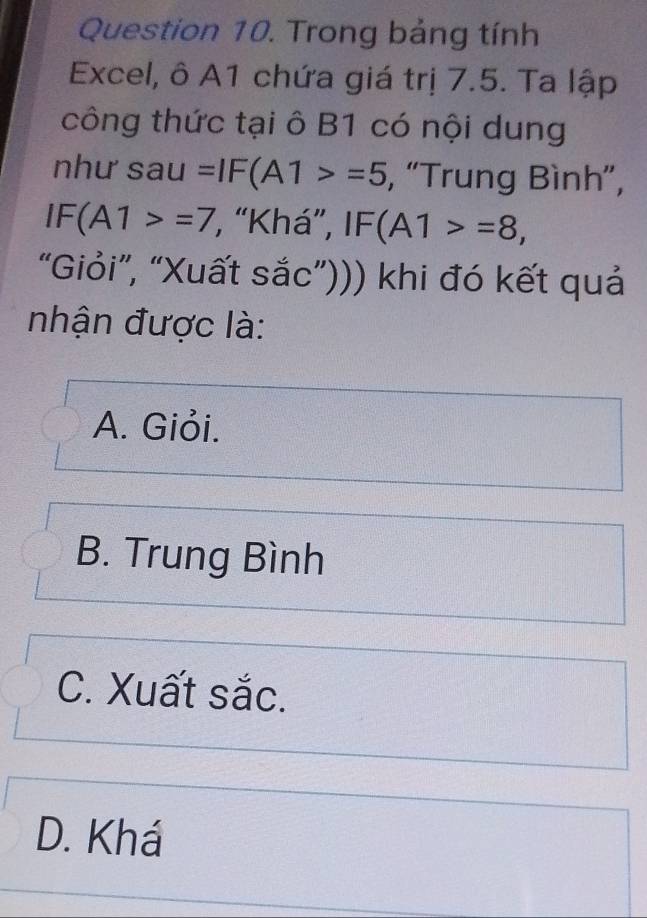 Trong bảng tính
Excel, ô A1 chứa giá trị 7.5. Ta lập
công thức tại ô B1 có nội dung
như sau =IF(A1>=5 , “Trung Bình”,
IF(A1>=7 , “Khá”, IF(A1>=8, 
“Giỏi”, “Xuất sắc”))) khi đó kết quả
nhận được là:
A. Giỏi.
B. Trung Bình
C. Xuất sắc.
D. Khá