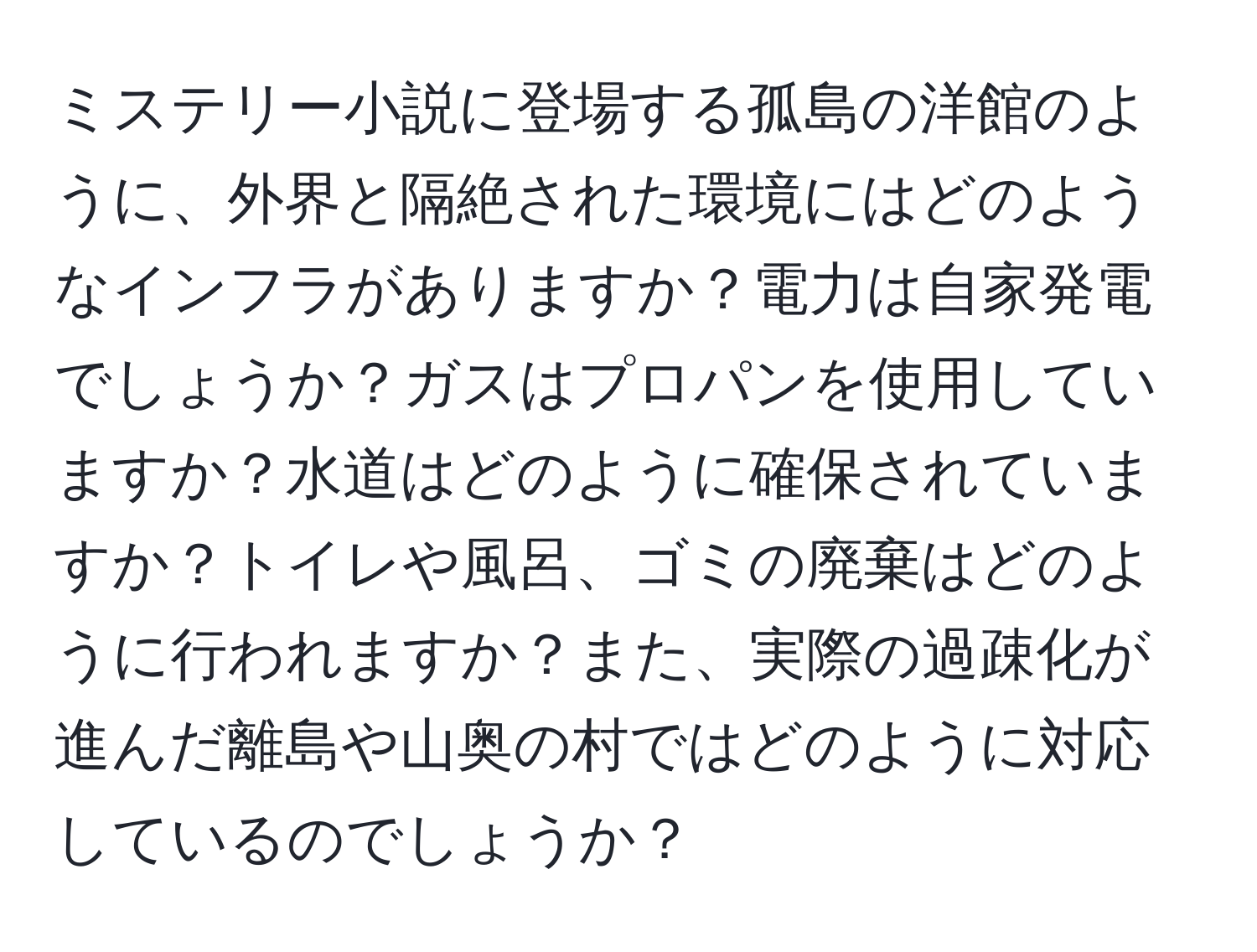 ミステリー小説に登場する孤島の洋館のように、外界と隔絶された環境にはどのようなインフラがありますか？電力は自家発電でしょうか？ガスはプロパンを使用していますか？水道はどのように確保されていますか？トイレや風呂、ゴミの廃棄はどのように行われますか？また、実際の過疎化が進んだ離島や山奥の村ではどのように対応しているのでしょうか？