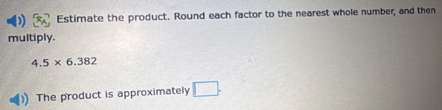 Estimate the product. Round each factor to the nearest whole number, and then 
multiply.
4.5* 6.382
The product is approximately □.