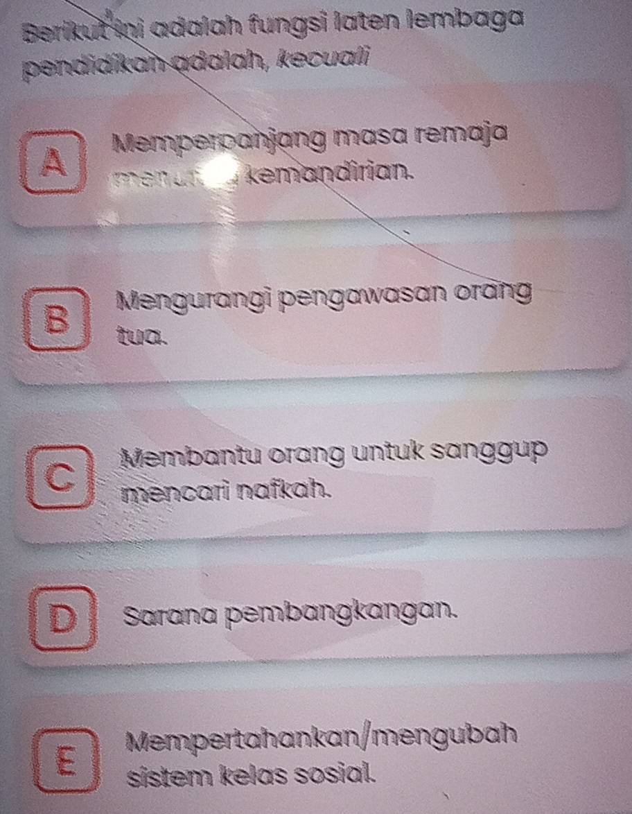 Berikut Inj adalah fungsi laten lembaga
pendidíkan ądalah, kecuali
A Memperpanjang masa remaja
a kemandirian.
B Mengurangi pengawasan orăng
tua.
Membantu orang untuk sanggup
C
mencari nafkah.
D Sarana pembangkangan.
E Mempertahankan/mengubah
sistem kelas sosial.