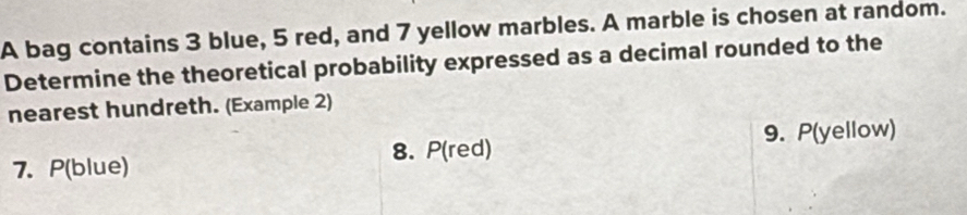 A bag contains 3 blue, 5 red, and 7 yellow marbles. A marble is chosen at random. 
Determine the theoretical probability expressed as a decimal rounded to the 
nearest hundreth. (Example 2) 
8. P(red) 9. P(yellow)
7. P(blue)