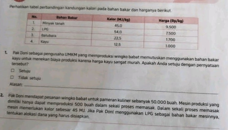 Perhatikan tabel perbandingan kandungan kalori pada bahan bakar dan harganya berikut.
1 Pak Doni sebagai pengusaha UMKM yang memproduksi wingko babat memutuskan menggunakan bahan bakar
kayu untuk menekan biaya produksi karena harga kayu sangat murah. Apakah Anda setuju dengan pernyataan
tersebut?
□ Setuju
Tidak setuju
Alasan:_
2. Pak Doni mendapat pesanan wingko babat untuk pameran kuliner sebanyak 50,000 buah. Mesin produksi yang
dimiliki hanya dapat memproduksi 500 buah dalam sekali proses memasak. Dalam sekali proses memasak
mesin memerlukan kalor sebesar 45 MJ. Jika Pak Doni menggunakan LPG sebagai bahan bakar mesinnya,
tentukan alokasi dana yang harus disiapkan.