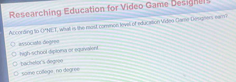 Researching Education for Video Game Designers
According to O^*NET , what is the most common level of education Video Game Designers earn?
associate degree
high-school diploma or equivalent
bachelor's degree
some college, no degree