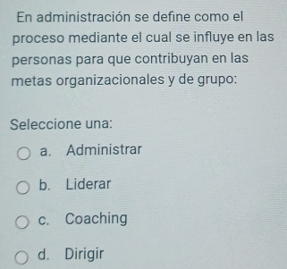 En administración se define como el
proceso mediante el cual se influye en las
personas para que contribuyan en las
metas organizacionales y de grupo:
Seleccione una:
a. Administrar
b. Liderar
c. Coaching
d. Dirigir