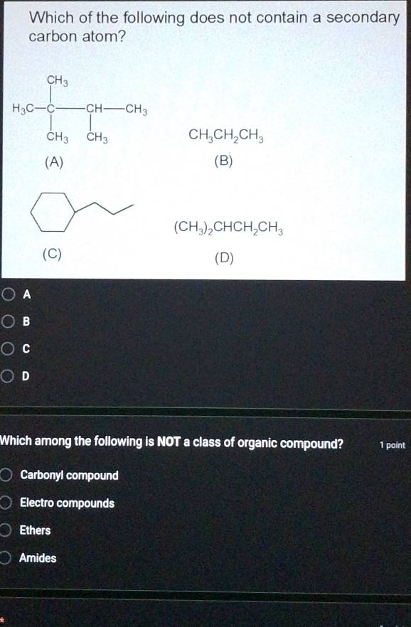 Which of the following does not contain a secondary
carbon atom?
CH_3CH_2CH_3
(A) (B)
(CH_3)_2CHCH_2CH_3
(C)
(D)
A
B
C
D
Which among the following is NOT a class of organic compound? 1 point
Carbonyl compound
Electro compounds
Ethers
Amides