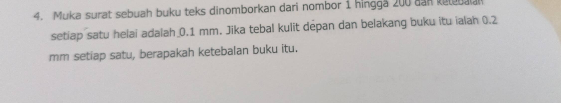 Muka surat sebuah buku teks dinomborkan dari nombor 1 hingga 200 dan ketebalan 
setiap satu helai adalah 0.1 mm. Jika tebal kulit depan dan belakang buku itu ialah 0.2
mm setiap satu, berapakah ketebalan buku itu.