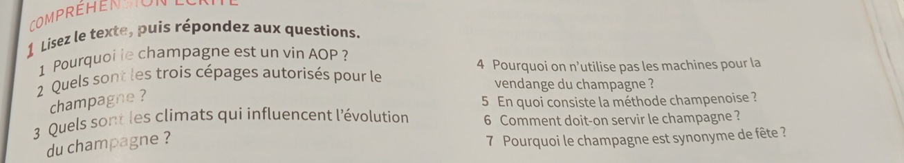 CompréHEN HON 
1 Lisez le texte, puis répondez aux questions. 
1 Pourquoi le champagne est un vin AOP ? 
4 Pourquoi on n’utilise pas les machines pour la 
2 Quels sont les trois cépages autorisés pour le 
vendange du champagne ? 
champagne ? 
5 En quoi consiste la méthode champenoise ? 
3 Quels sont les climats qui influencent l'évolution 
6 Comment doit-on servir le champagne ? 
du champagne ? 
7 Pourquoi le champagne est synonyme de fête ?