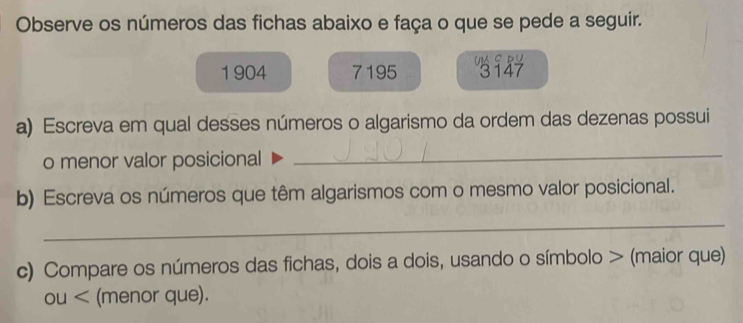 Observe os números das fichas abaixo e faça o que se pede a seguir. 
1 904 7195 Um c D V
3147
a) Escreva em qual desses números o algarismo da ordem das dezenas possui 
o menor valor posicional 
_ 
b) Escreva os números que têm algarismos com o mesmo valor posicional. 
_ 
c) Compare os números das fichas, dois a dois, usando o símbolo > (maior que) 
OU< (menor que).