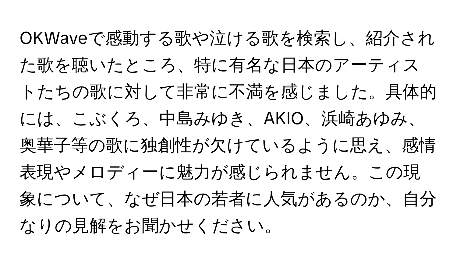 OKWaveで感動する歌や泣ける歌を検索し、紹介された歌を聴いたところ、特に有名な日本のアーティストたちの歌に対して非常に不満を感じました。具体的には、こぶくろ、中島みゆき、AKIO、浜崎あゆみ、奥華子等の歌に独創性が欠けているように思え、感情表現やメロディーに魅力が感じられません。この現象について、なぜ日本の若者に人気があるのか、自分なりの見解をお聞かせください。