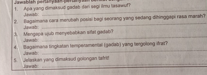 Jawablah pertanyaan-pertänyaan ber 
1. Apa yang dimaksud gadab dari segi ilmu tasawuf? 
Jawab: 
_ 
_ 
2. Bagaimana cara merubah posisi bagi seorang yang sedang dihinggapi rasa marah? 
Jawab: 
3. Mengapa ujub menyebabkan sifat gadab? 
Jawab: 
_ 
4. Bagaimana tingkatan temperamental (gadab) yang tergolong ifrat? 
Jawab: 
_ 
5. Jelaskan yang dimaksud golongan tafrit! 
Jawab: 
_