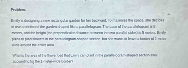 Problem: 
Emily is designing a new rectangular garden for her backyard. To maximize the space, she decides 
to use a section of the garden shaped like a parallelogram. The base of the parallelogram is 8
meters, and the height (the perpendicular distance between the two parallel sides) is 5 meters. Emily 
plans to plant flowers in the parallelogram-shaped section, but she wants to leave a border of 1 meter
wide around the entire area. 
What is the area of the flower bed that Emily can plant in the parallelogram-shaped section after 
accounting for the 1-meter -wide border?