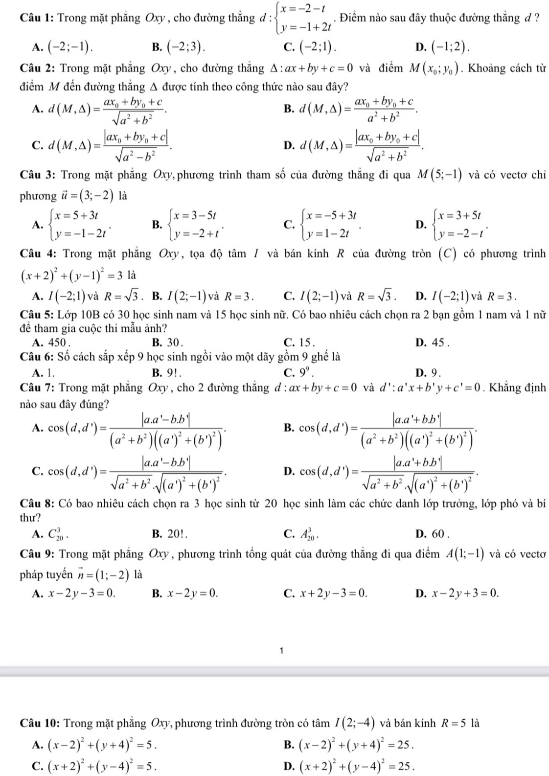 Trong mặt phẳng Oxy , cho đường thắng d:beginarrayl x=-2-t y=-1+2tendarray.. Điểm nào sau đây thuộc đường thắng đ ?
A. (-2;-1). B. (-2;3). C. (-2;1). D. (-1;2).
Câu 2: Trong mặt phẳng Oxy, cho đường thắng △ :ax+by+c=0 và điểm M(x_0;y_0). Khoảng cách từ
điểm M đến đường thẳng Δ được tính theo công thức nào sau đây?
A. d(M,△ )=frac ax_0+by_0+csqrt(a^2+b^2). d(M,△ )=frac ax_0+by_0+ca^2+b^2.
B.
C. d(M,△ )=frac |ax_0+by_0+c|sqrt(a^2-b^2). d(M,△ )=frac |ax_0+by_0+c|sqrt(a^2+b^2).
D.
Câu 3: Trong mặt phẳng Oxy,phương trình tham số của đường thắng đi qua M(5;-1) và có vectơ chỉ
phương vector u=(3;-2) là
A. beginarrayl x=5+3t y=-1-2tendarray. . B. beginarrayl x=3-5t y=-2+tendarray. . C. beginarrayl x=-5+3t y=1-2tendarray. . D. beginarrayl x=3+5t y=-2-tendarray. .
Câu 4: Trong mặt phẳng Oxy, tọa độ tan I và bán kính R của đường tròn (C) có phương trình
(x+2)^2+(y-1)^2=31
A. I(-2;1) và R=sqrt(3). B. I(2;-1) và R=3. C. I(2;-1) và R=sqrt(3). D. I(-2;1) và R=3.
Câu 5: Lớp 10B có 30 học sinh nam và 15 học sinh nữ. Có bao nhiêu cách chọn ra 2 bạn gồm 1 nam và 1 nữ
để tham gia cuộc thi mẫu ảnh?
A. 450 . B. 30 . C. 15 . D. 45 .
Câu 6: Số cách sắp xếp 9 học sinh ngồi vào một dãy gồm 9 ghế là
A. 1. B. 9!. C. 9^9. D. 9 .
Câu 7: Trong mặt phẳng Oxy, cho 2 đường thắng d : ax+by+c=0 và d':a'x+b'y+c'=0. Khẳng định
nào sau đây đúng?
A. cos (d,d')=frac |a.a'-b.b'|(a^2+b^2)((a')^2+(b')^2). cos (d,d')=frac |a.a'+b.b'|(a^2+b^2)((a')^2+(b')^2).
B.
C. cos (d,d')=frac |a.a'-b.b'|sqrt(a^2+b^2)· sqrt((a')^2)+(b')^2. cos (d,d')=frac |a.a'+b.b'|sqrt(a^2+b^2)· sqrt((a')^2)+(b')^2.
D.
Câu 8: Có bao nhiêu cách chọn ra 3 học sinh từ 20 học sinh làm các chức danh lớp trưởng, lớp phó và bí
thư?
A. C_(20)^3. B. 20!. C. A_(20)^3. D. 60 .
Câu 9: Trong mặt phẳng Oxy , phương trình tổng quát của đường thắng đi qua điểm A(1;-1) và có vectơ
pháp tuyến vector n=(1;-2) là
A. x-2y-3=0. B. x-2y=0. C. x+2y-3=0. D. x-2y+3=0.
1
Câu 10: Trong mặt phăng Oxy, phương trình đường tròn có tan I(2;-4) và bán kính R=5 là
A. (x-2)^2+(y+4)^2=5. B. (x-2)^2+(y+4)^2=25.
C. (x+2)^2+(y-4)^2=5. D. (x+2)^2+(y-4)^2=25.