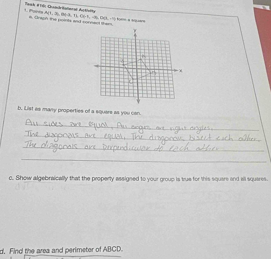 Task #16: Quadrilateral Activity 
1. Points A(1,3), B(-3,1), C(-1,-3), D(3,-1) form a square 
a. Graph the points and connect them. 
b. List as many properties of a square as you can. 
_ 
_ 
_ 
_ 
c. Show algebraically that the property assigned to your group is true for this square and all squares. 
d. Find the area and perimeter of ABCD.