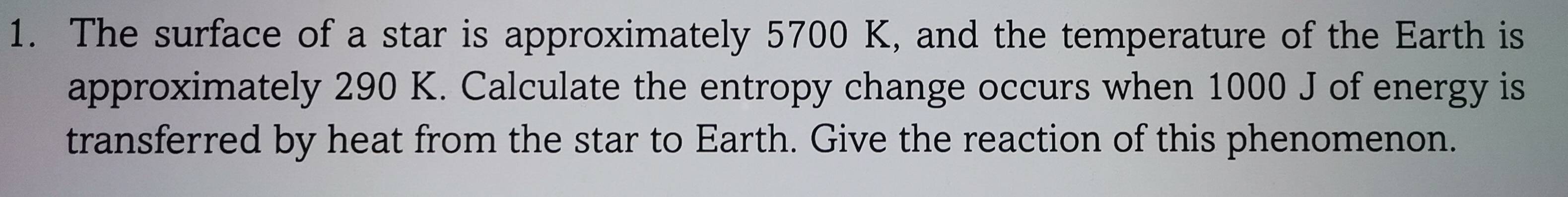 The surface of a star is approximately 5700 K, and the temperature of the Earth is 
approximately 290 K. Calculate the entropy change occurs when 1000 J of energy is 
transferred by heat from the star to Earth. Give the reaction of this phenomenon.