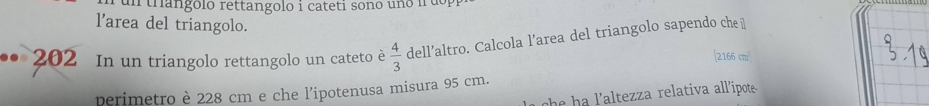 un trangolo rettangolo i cateti sono uno ir uo 
l'area del triangolo. 
202 In un triangolo rettangolo un cateto è  4/3  dell’altro. Calcola l’area del triangolo sapendo che il 
[ 2166 cm
perimetro è 228 cm e che l'ipotenusa misura 95 cm. 
he ha laltezza relativa all'ipote