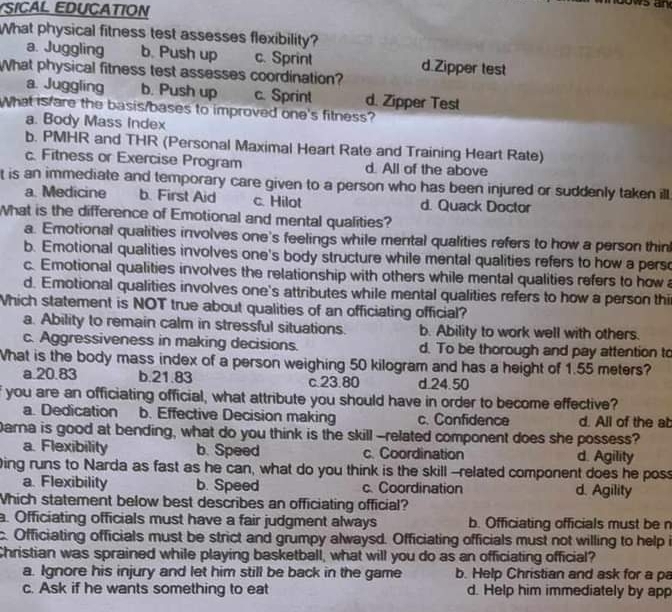 SICAL EDUCATION
ws an
What physical fitness test assesses flexibility?
a. Juggling b. Push up c. Sprint
What physical fitness test assesses coordination? d.Zipper test
a. Juggling b. Push up c. Sprint d. Zipper Test
What is/are the basis/bases to improved one's fitness?
a. Body Mass Index
b. PMHR and THR (Personal Maximal Heart Rate and Training Heart Rate)
c. Fitness or Exercise Program d. All of the above
t is an immediate and temporary care given to a person who has been injured or suddenly taken ill
a. Medicine b. First Aid c. Hilot d. Quack Doctor
What is the difference of Emotional and mental qualities?
a. Emotional qualities involves one's feelings while mental qualities refers to how a person thin
b. Emotional qualities involves one's body structure while mental qualities refers to how a pers
c. Emotional qualities involves the relationship with others while mental qualities refers to how
d. Emotional qualities involves one's attributes while mental qualities refers to how a person thi
Which statement is NOT true about qualities of an officiating official?
a. Ability to remain calm in stressful situations. b. Ability to work well with others.
c. Aggressiveness in making decisions. d. To be thorough and pay attention to
What is the body mass index of a person weighing 50 kilogram and has a height of 1.55 meters?
a.20.83 b.21.83 c.23.80 d.24.50
f you are an officiating official, what attribute you should have in order to become effective?
a. Dedication b. Effective Decision making c. Confidence d. All of the ab
Darna is good at bending, what do you think is the skill --related component does she possess?
a. Flexibility b. Speed c. Coordination d. Agility
Ding runs to Narda as fast as he can, what do you think is the skill--related component does he pos
a. Flexibility b. Speed c. Coordination d. Agility
Which statement below best describes an officiating official?
a. Officiating officials must have a fair judgment always b. Officiating officials must be n
c. Officiating officials must be strict and grumpy alwaysd. Officiating officials must not willing to help i
Christian was sprained while playing basketball, what will you do as an officiating official?
a. Ignore his injury and let him still be back in the game b. Help Christian and ask for a pa
c. Ask if he wants something to eat d. Help him immediately by app