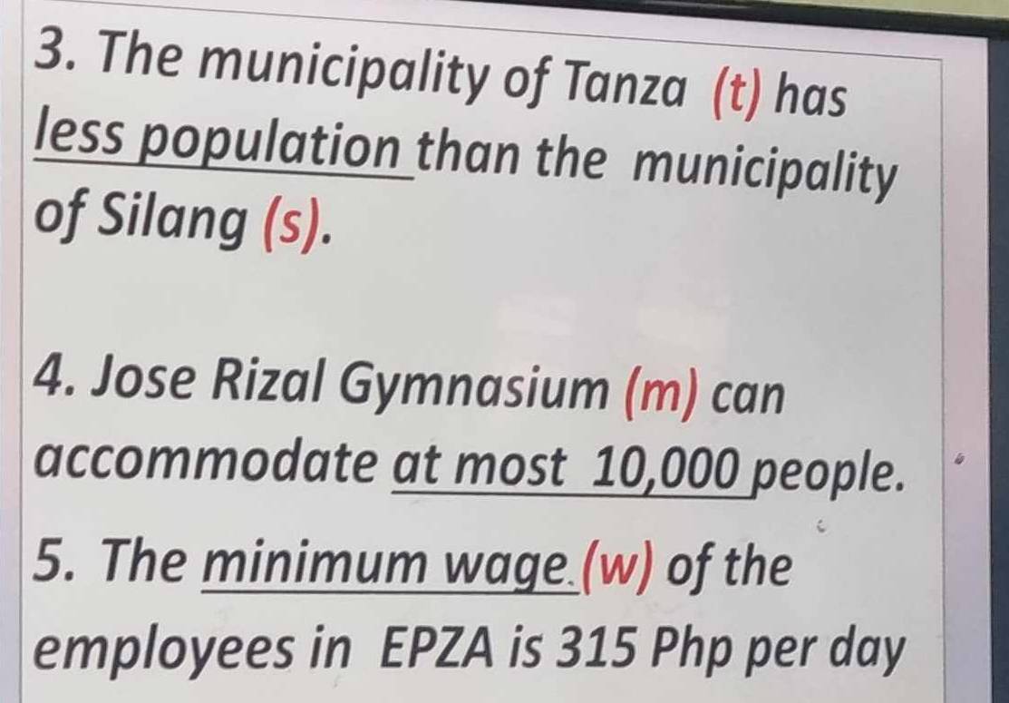 The municipality of Tanza (t) has 
less population than the municipality 
of Silang (s). 
4. Jose Rizal Gymnasium (m) can 
accommodate at most 10,000 people. 
5. The minimum wage (w) of the 
employees in EPZA is 315 Php per day