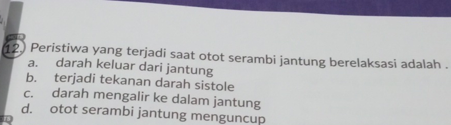 Peristiwa yang terjadi saat otot serambi jantung berelaksasi adalah .
a. darah keluar dari jantung
b. terjadi tekanan darah sistole
c. darah mengalir ke dalam jantung
d. otot serambi jantung menguncup
5