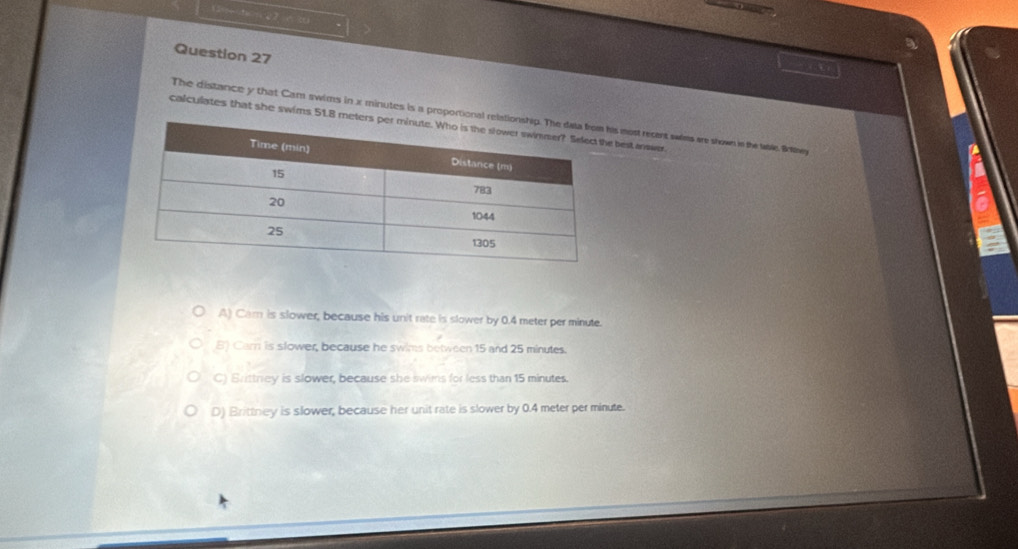 The distance y that Cam swims in x minutes is a proport most recent swims are shown in the tle By
calculates that she swims 51.best answer.
A) Car is slower, because his unit rate is slower by 0.4 meter per minute.
B) Carn is slower, because he swims between 15 and 25 minutes.
C) Brittrey is slower, because she swims for less than 15 minutes.
D) Brittney is slower, because her unit rate is slower by 0.4 meter per minute.