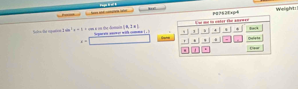 Page 8 of 8 
762Exp4 Weight: 
Previous Save and complete later Next 
Solve the equation 2sin^2x=1+cos x on the domain [0,2π ]
Separate answer with comma ( , ) 
Done
x=