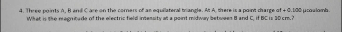 Three points A, B and C are on the corners of an equilateral triangle. At A, there is a point charge of + 0.100 μcoulomb. 
What is the magnitude of the electric field intensity at a point midway between B and C, if BC is 10 cm.?