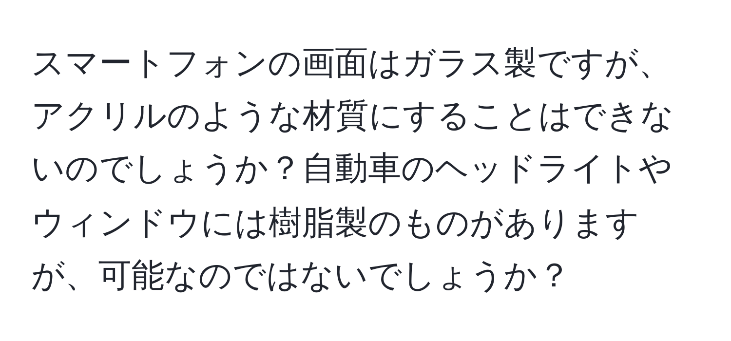 スマートフォンの画面はガラス製ですが、アクリルのような材質にすることはできないのでしょうか？自動車のヘッドライトやウィンドウには樹脂製のものがありますが、可能なのではないでしょうか？