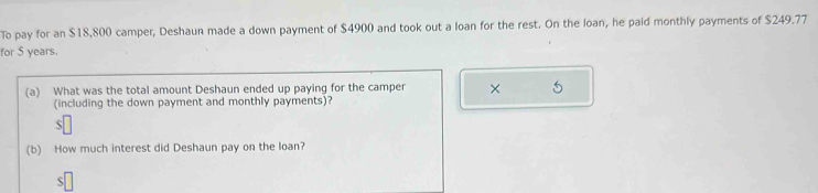 To pay for an $18,800 camper, Deshaun made a down payment of $4900 and took out a loan for the rest. On the loan, he paid monthly payments of $249.77
for 5 years. 
(a) What was the total amount Deshaun ended up paying for the camper × 5
(including the down payment and monthly payments)? 
S 
(b) How much interest did Deshaun pay on the loan? 
S