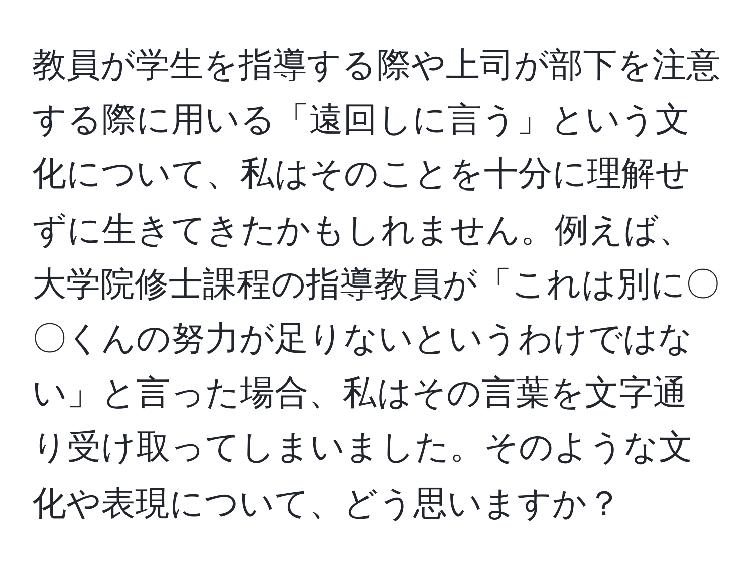 教員が学生を指導する際や上司が部下を注意する際に用いる「遠回しに言う」という文化について、私はそのことを十分に理解せずに生きてきたかもしれません。例えば、大学院修士課程の指導教員が「これは別に〇〇くんの努力が足りないというわけではない」と言った場合、私はその言葉を文字通り受け取ってしまいました。そのような文化や表現について、どう思いますか？