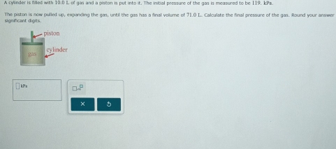 A cylinder is filled with 10.0 I, of gas and a piston is put into it. The initial pressure of the gas is measured to be 119, kPa. 
significant digits. The piston is now pulled up, expanding the gas, until the gas has a final volume of 71.0 L. Calculate the final pressure of the gas. Round your answer 
piston 
gas cylinder
kPa □ m^(□)
×