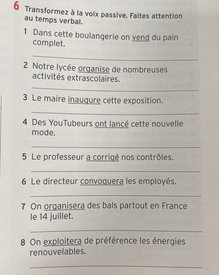 Transformez à la voix passive. Faites attention 
au temps verbal. 
1 Dans cette boulangerie on vend du pain 
complet. 
_ 
2 Notre lycée organise de nombreuses 
activités extrascolaires. 
_ 
3 Le maire inaugure cette exposition. 
_ 
4 Des YouTubeurs ont lancé cette nouvelle 
mode. 
_ 
5 Le professeur a corrigé nos contrôles. 
_ 
6 Le directeur convoquera les employés. 
_ 
7 On organisera des bals partout en France 
le 14 juillet. 
_ 
8 On exploitera de préférence les énergies 
renouvelables. 
_