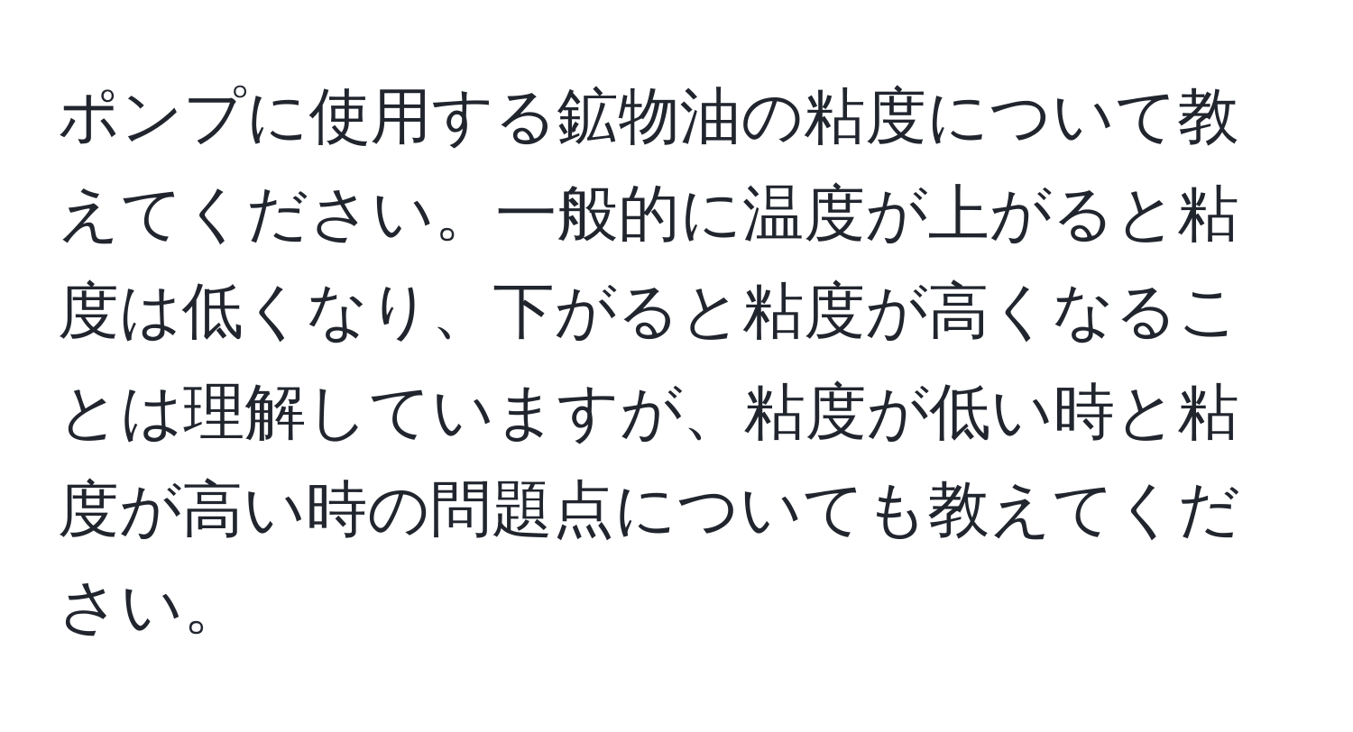 ポンプに使用する鉱物油の粘度について教えてください。一般的に温度が上がると粘度は低くなり、下がると粘度が高くなることは理解していますが、粘度が低い時と粘度が高い時の問題点についても教えてください。