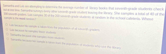 Samantha and Luis are attempting to determine the average number of library books that seventh-grade students check
out at one time. Samantha surveys every other seventh grade student leaving the library. She samples a total of 40 of the
200 seventh graders. Luis samples 30 of the 200 seventh grade students at random in the school cafeteria. Whose
sample is the most random?
Luis because his sample is taken from the population of all seventh graders
Luis because he samples fewer students
Samantha because she samples more students
Samantha because her sample is taken from the population of students who use the library