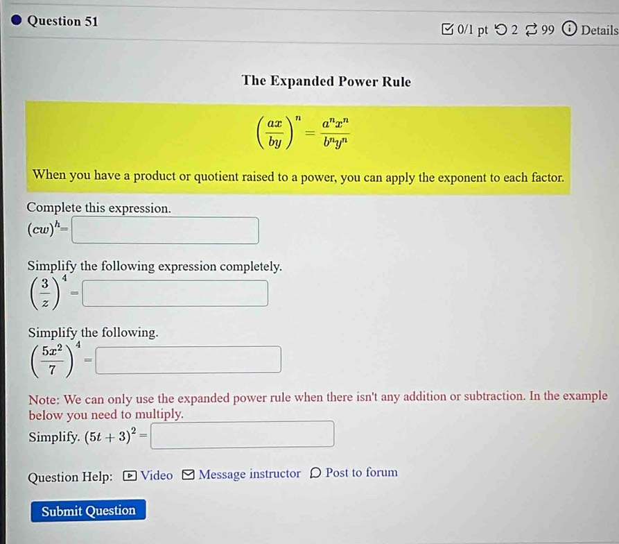 ① Details 
□ 0/l pt つ 2 99 
The Expanded Power Rule
( ax/by )^n= a^nx^n/b^ny^n 
When you have a product or quotient raised to a power, you can apply the exponent to each factor. 
Complete this expression.
(cw)^h=
∴ ∠ ADC=∠ BCD
Simplify the following expression completely.
( 3/z )^4=
(-1)=∠ 2△ 2)(∠ 6.AC)
□  
Simplify the following.
( 5x^2/7 )^4=
(-3,4)
^circ 
Note: We can only use the expanded power rule when there isn't any addition or subtraction. In the example 
below you need to multiply. 
Simplify. (5t+3)^2=□
Question Help: * Video Message instructor D Post to forum 
Submit Question