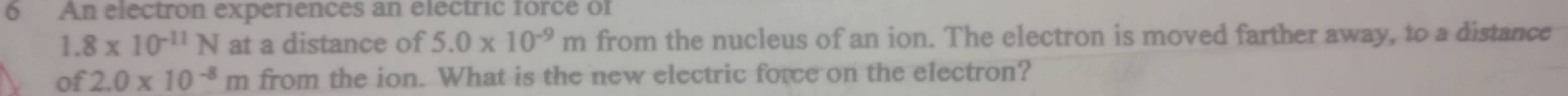 An electron experiences an electric force of
1.8* 10^(-11)N at a distance of 5.0* 10^(-9)m from the nucleus of an ion. The electron is moved farther away, to a distance 
of 2.0* 10^(-8)m from the ion. What is the new electric force on the electron?