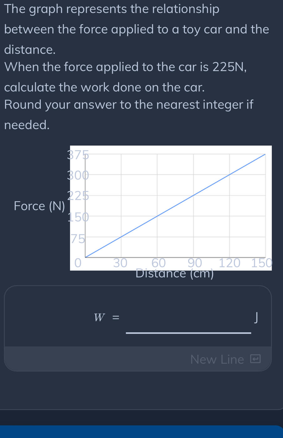 The graph represents the relationship 
between the force applied to a toy car and the 
distance. 
When the force applied to the car is 225N, 
calculate the work done on the car. 
Round your answer to the nearest integer if 
needed. 
Force (N
Distance (cm)
W=
_
J
New Line