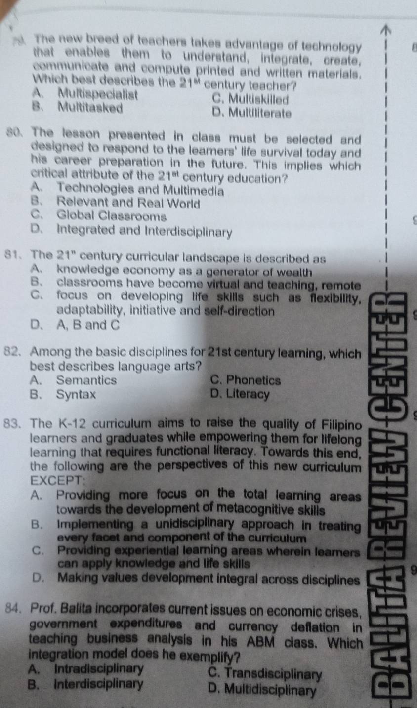 The new breed of teachers takes advantage of technology
that enables them to understand, integrate, create,
communicate and compute printed and written materials.
Which best describes the 21^(st) century teacher?
A. Multispecialist C. Multiskilled
B. Multitasked D. Multiliterate
30. The lesson presented in class must be selected and
designed to respond to the learners' life survival today and
his career preparation in the future. This implies which
critical attribute of the 21^(st) century education?
A. Technologies and Multimedia
B. Relevant and Real World
C. Global Classrooms
(
D. Integrated and Interdisciplinary
81. The 21^n century curricular landscape is described as
A. knowledge economy as a generator of wealth
B. classrooms have become virtual and teaching, remote
C. focus on developing life skills such as flexibility,
adaptability, initiative and self-direction
`
D. A, B and C
82. Among the basic disciplines for 21st century learning, which
best describes language arts?
A. Semantics C. Phonetics
B. Syntax D. Literacy
83. The K-12 curriculum aims to raise the quality of Filipino
learners and graduates while empowering them for lifelong
learning that requires functional literacy. Towards this end,
the following are the perspectives of this new curriculum 
EXCEPT:
A. Providing more focus on the total learning areas
towards the development of metacognitive skills
B. Implementing a unidisciplinary approach in treating
every facet and component of the curriculum
C. Providing experiential learning areas wherein learners
can apply knowledge and life skills 
9
D. Making values development integral across disciplines
84. Prof. Balita incorporates current issues on economic crises,
government expenditures and currency deflation in
teaching business analysis in his ABM class. Which
integration model does he exemplify?
A. Intradisciplinary C. Transdisciplinary
B. Interdisciplinary D. Multidisciplinary
