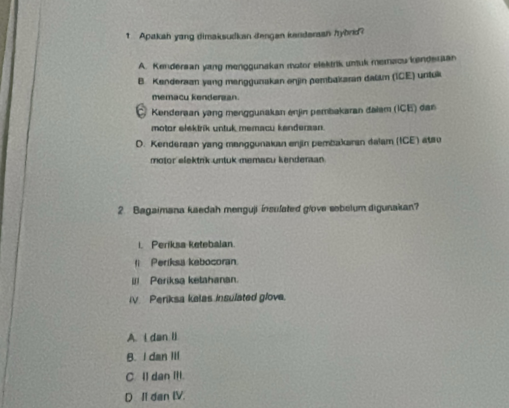 Apakah yang dimaksudkan dengan kenderaan hybrd?
A. Kendersan yang menggunakan motor elektrik untuk memacu kenderaan
B. Kenderaan yang menggunakan enjin pembakaran dallm (ICE) untu
memacu kendergan.
C Kenderaan yang menggunakan enjin pembakaran đalam (ICE) dan
motor elektrik untuk memacu kenderasn.
D. Kenderaan yang menggunakan enjin pembakaran dalam (ICE) atsu
motor elektnk untuk memacu kenderan .
2 Bagaimana kaedah menguji insulated glove sobelum digunakan?
I Periksa ketebalan.
Periksa kebocoran
Periksa ketahanan.
Periksa kelas insulated glove.
A. i dan li
B. I dan Iil
C. Il dan Itl.
D II dan IV.